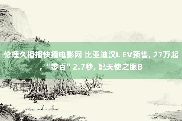 伦理久播播快播电影网 比亚迪汉L EV预售， 27万起， “零百”2.7秒， 配天使之眼B
