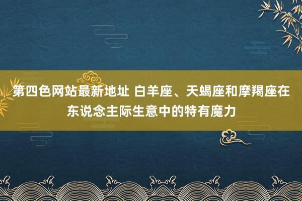第四色网站最新地址 白羊座、天蝎座和摩羯座在东说念主际生意中的特有魔力