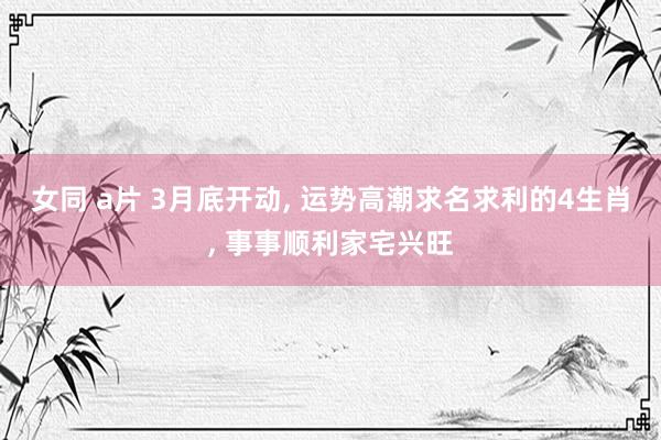 女同 a片 3月底开动， 运势高潮求名求利的4生肖， 事事顺利家宅兴旺