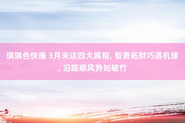 琪琪色快播 3月末这四大属相， 智勇拓财巧遇机缘， 沿路顺风势如破竹