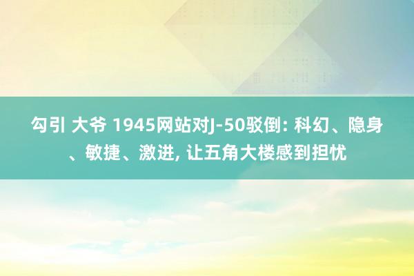 勾引 大爷 1945网站对J-50驳倒: 科幻、隐身、敏捷、激进， 让五角大楼感到担忧