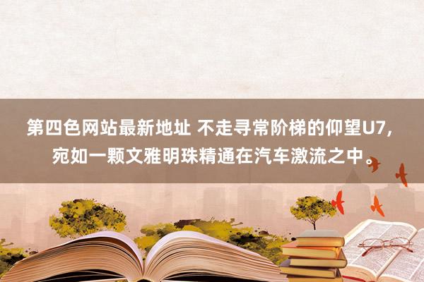 第四色网站最新地址 不走寻常阶梯的仰望U7， 宛如一颗文雅明珠精通在汽车激流之中。