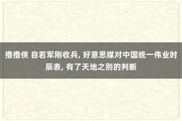 撸撸侠 自若军刚收兵， 好意思媒对中国统一伟业时辰表， 有了天地之别的判断