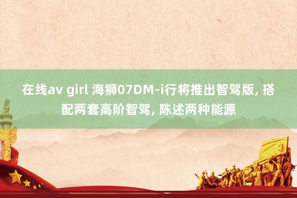 在线av girl 海狮07DM-i行将推出智驾版， 搭配两套高阶智驾， 陈述两种能源