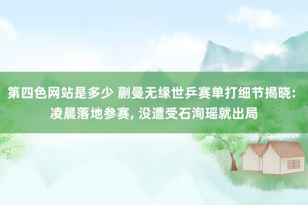 第四色网站是多少 蒯曼无缘世乒赛单打细节揭晓: 凌晨落地参赛， 没遭受石洵瑶就出局