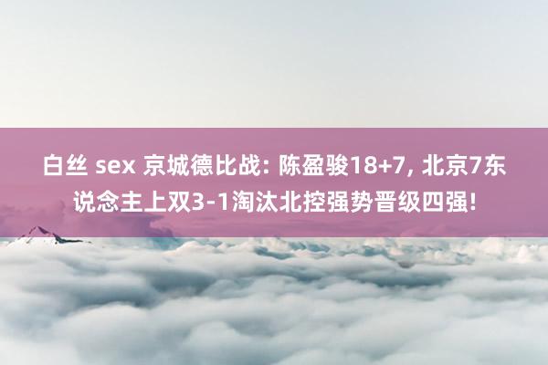 白丝 sex 京城德比战: 陈盈骏18+7， 北京7东说念主上双3-1淘汰北控强势晋级四强!