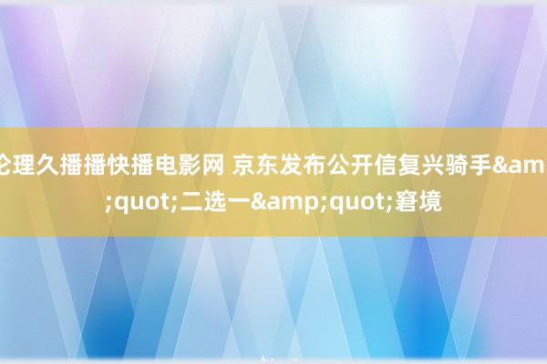 伦理久播播快播电影网 京东发布公开信复兴骑手&quot;二选一&quot;窘境