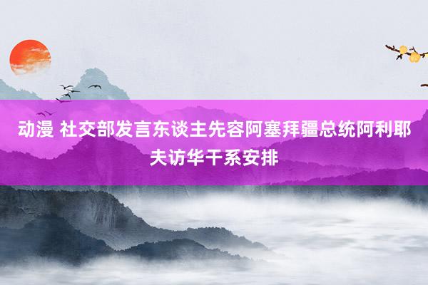 动漫 社交部发言东谈主先容阿塞拜疆总统阿利耶夫访华干系安排