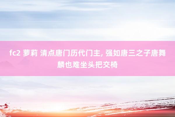 fc2 萝莉 清点唐门历代门主， 强如唐三之子唐舞麟也难坐头把交椅