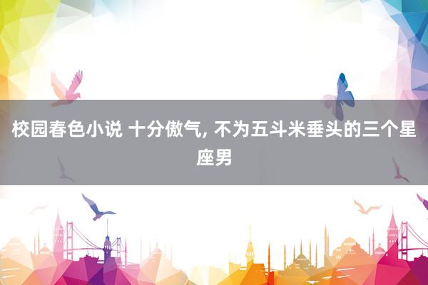 校园春色小说 十分傲气， 不为五斗米垂头的三个星座男