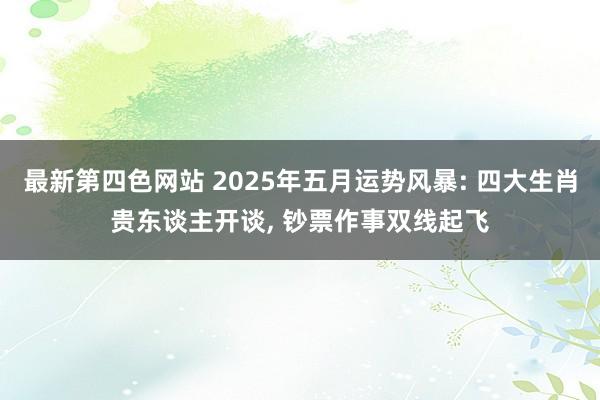 最新第四色网站 2025年五月运势风暴: 四大生肖贵东谈主开谈， 钞票作事双线起飞