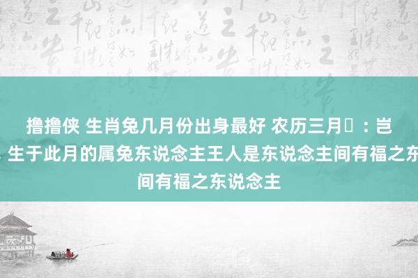 撸撸侠 生肖兔几月份出身最好 农历三月‌: 岂论男女， 生于此月的属兔东说念主王人是东说念主间有福之东说念主