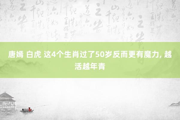 唐嫣 白虎 这4个生肖过了50岁反而更有魔力， 越活越年青