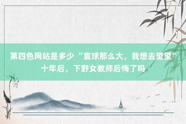 第四色网站是多少 “寰球那么大，我想去望望”十年后，下野女教师后悔了吗