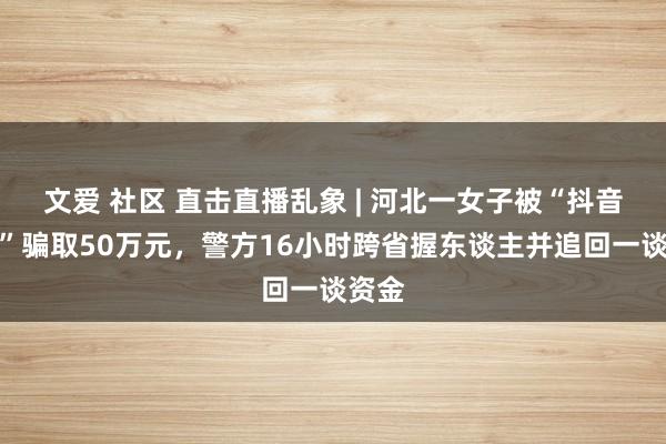 文爱 社区 直击直播乱象 | 河北一女子被“抖音客服”骗取50万元，警方16小时跨省握东谈主并追回一谈资金