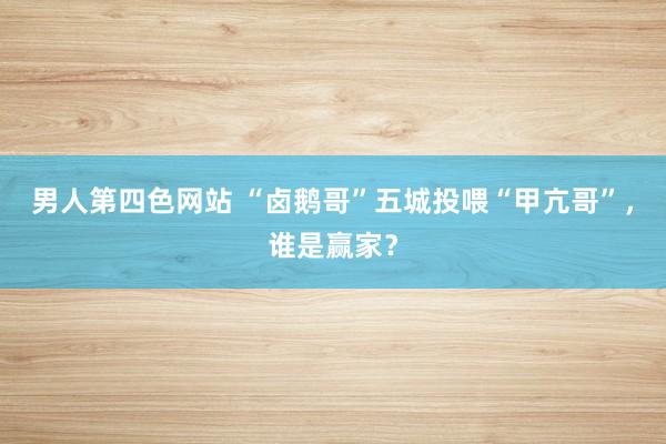 男人第四色网站 “卤鹅哥”五城投喂“甲亢哥”，谁是赢家？