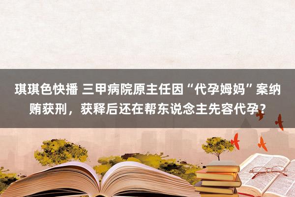 琪琪色快播 三甲病院原主任因“代孕姆妈”案纳贿获刑，获释后还在帮东说念主先容代孕？