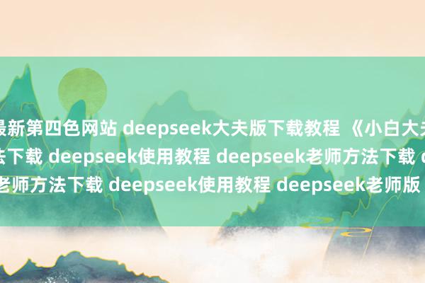 最新第四色网站 deepseek大夫版下载教程 《小白大夫》deepseek大夫方法下载 deepseek使用教程 deepseek老师方法下载 deepseek使用教程 deepseek老师版 deepsee...