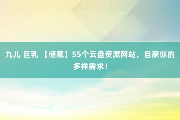 九儿 巨乳 【储藏】55个云盘资源网站，自豪你的多样需求！
