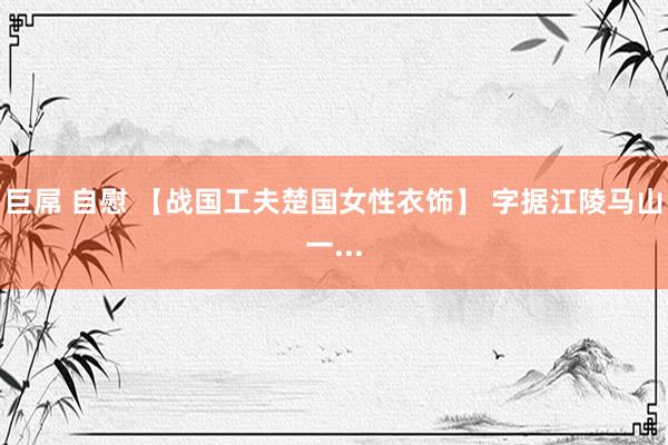 巨屌 自慰 【战国工夫楚国女性衣饰】 字据江陵马山一...