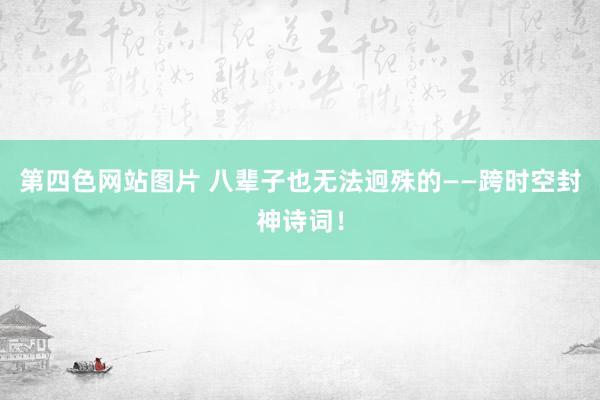 第四色网站图片 八辈子也无法迥殊的——跨时空封神诗词！