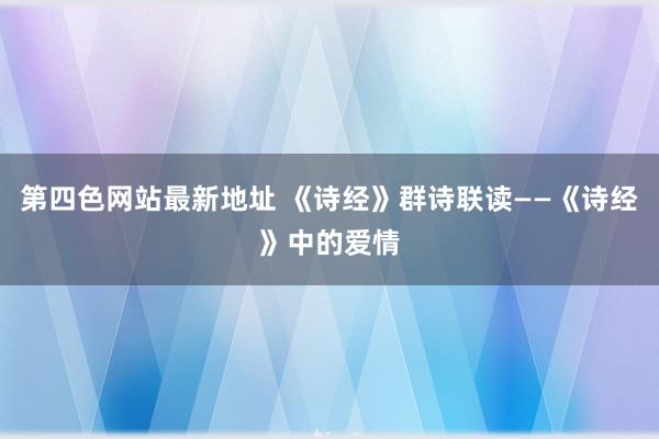 第四色网站最新地址 《诗经》群诗联读——《诗经》中的爱情