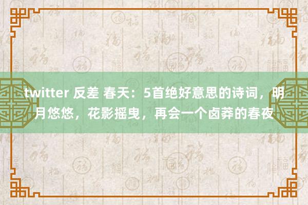twitter 反差 春天：5首绝好意思的诗词，明月悠悠，花影摇曳，再会一个卤莽的春夜