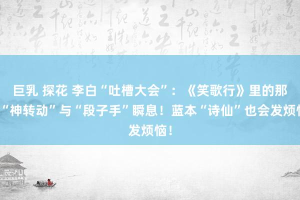 巨乳 探花 李白“吐槽大会”：《笑歌行》里的那些“神转动”与“段子手”瞬息！蓝本“诗仙”也会发烦恼！