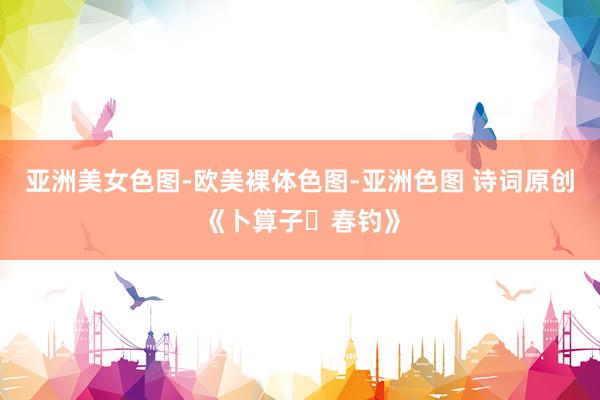 亚洲美女色图-欧美裸体色图-亚洲色图 诗词原创《卜算子・春钓》
