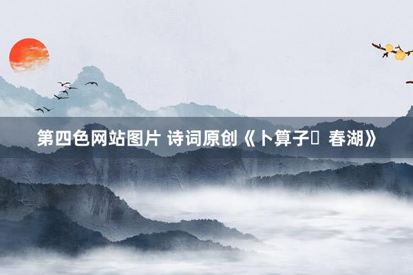 第四色网站图片 诗词原创《卜算子・春湖》