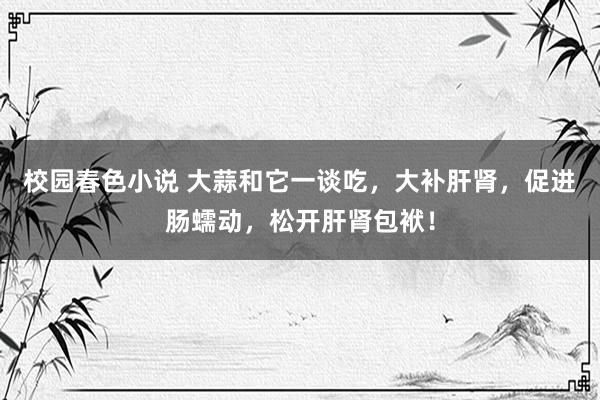 校园春色小说 大蒜和它一谈吃，大补肝肾，促进肠蠕动，松开肝肾包袱！