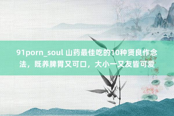 91porn_soul 山药最佳吃的10种贤良作念法，既养脾胃又可口，大小一又友皆可爱
