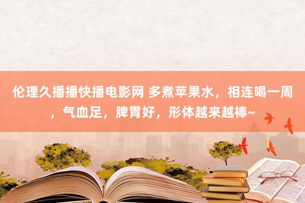 伦理久播播快播电影网 多煮苹果水，相连喝一周，气血足，脾胃好，形体越来越棒~