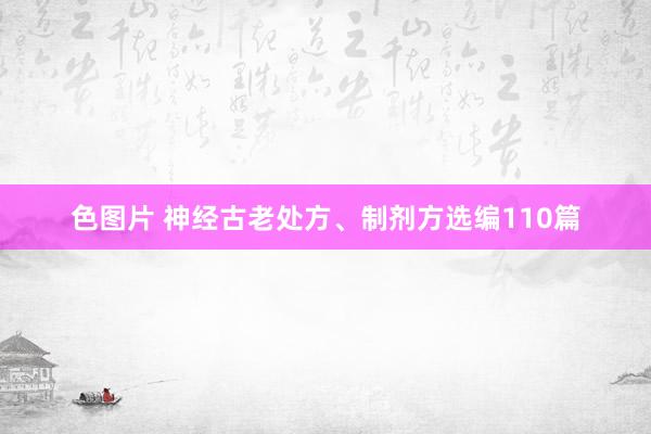 色图片 神经古老处方、制剂方选编110篇