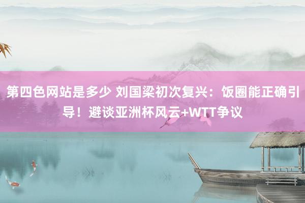 第四色网站是多少 刘国梁初次复兴：饭圈能正确引导！避谈亚洲杯风云+WTT争议