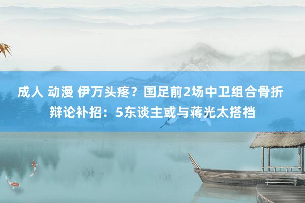 成人 动漫 伊万头疼？国足前2场中卫组合骨折 辩论补招：5东谈主或与蒋光太搭档