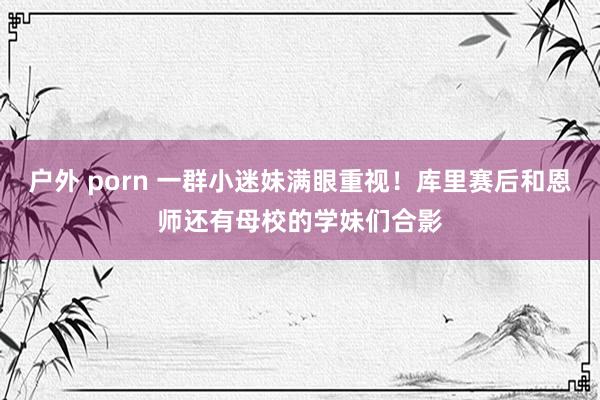 户外 porn 一群小迷妹满眼重视！库里赛后和恩师还有母校的学妹们合影