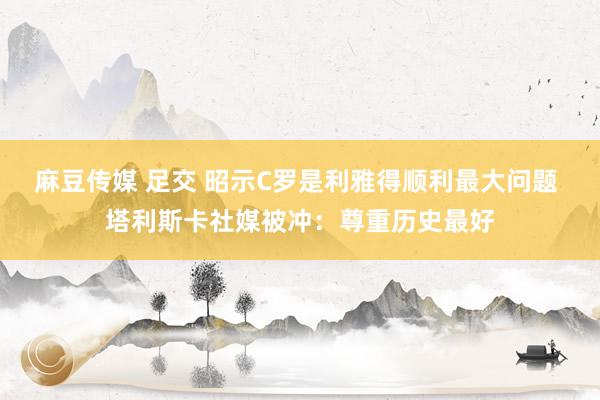 麻豆传媒 足交 昭示C罗是利雅得顺利最大问题 塔利斯卡社媒被冲：尊重历史最好