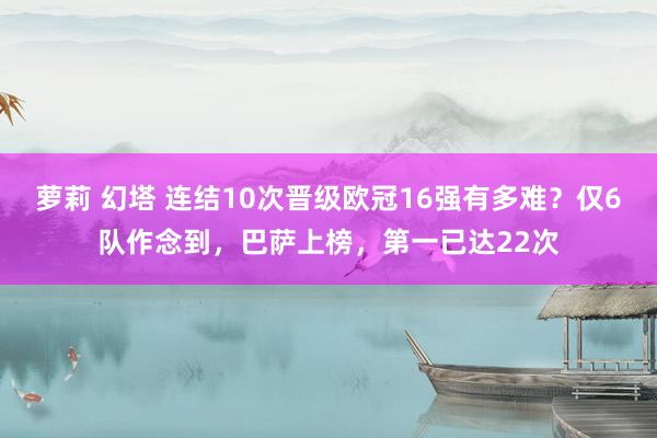 萝莉 幻塔 连结10次晋级欧冠16强有多难？仅6队作念到，巴萨上榜，第一已达22次