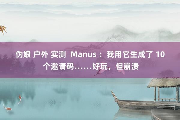 伪娘 户外 实测  Manus ：我用它生成了 10 个邀请码……好玩，但崩溃