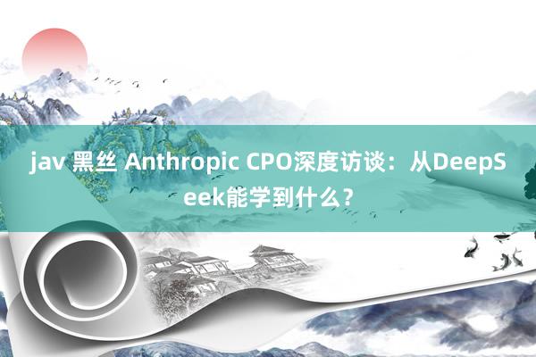jav 黑丝 Anthropic CPO深度访谈：从DeepSeek能学到什么？