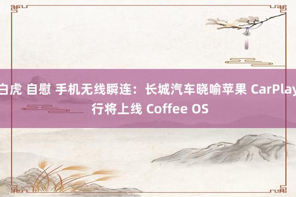 白虎 自慰 手机无线瞬连：长城汽车晓喻苹果 CarPlay 行将上线 Coffee OS