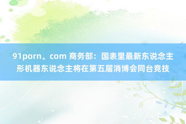 91porn。com 商务部：国表里最新东说念主形机器东说念主将在第五届消博会同台竞技