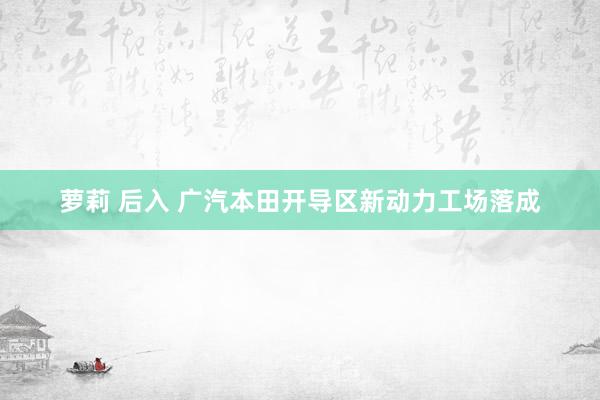 萝莉 后入 广汽本田开导区新动力工场落成