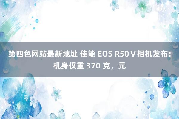 第四色网站最新地址 佳能 EOS R50Ⅴ相机发布：机身仅重 370 克，元