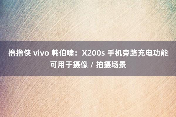 撸撸侠 vivo 韩伯啸：X200s 手机旁路充电功能可用于摄像 / 拍摄场景