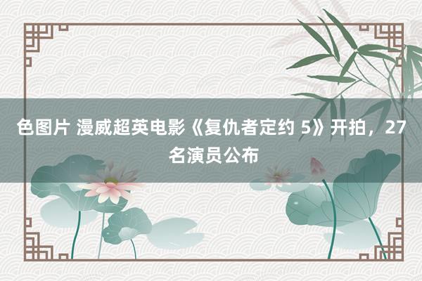 色图片 漫威超英电影《复仇者定约 5》开拍，27 名演员公布