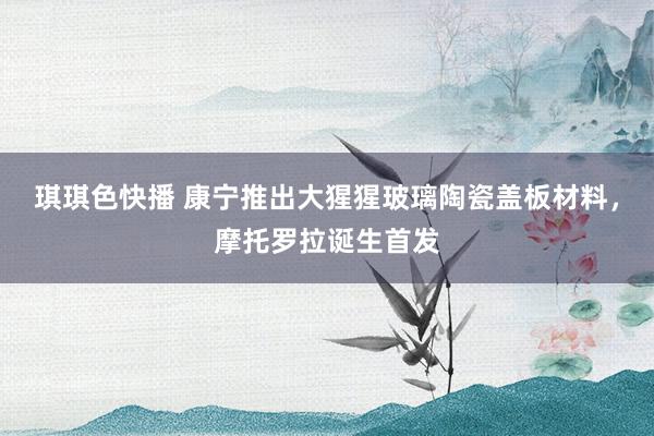 琪琪色快播 康宁推出大猩猩玻璃陶瓷盖板材料，摩托罗拉诞生首发